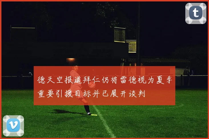 德天空报道拜仁仍将雷德视为夏季重要引援目标并已展开谈判