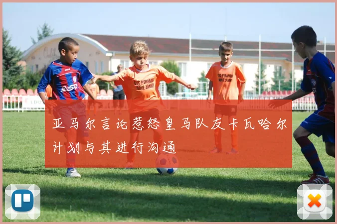 亚马尔言论惹怒皇马队友卡瓦哈尔计划与其进行沟通