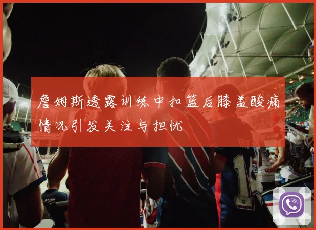 詹姆斯透露训练中扣篮后膝盖酸痛情况引发关注与担忧