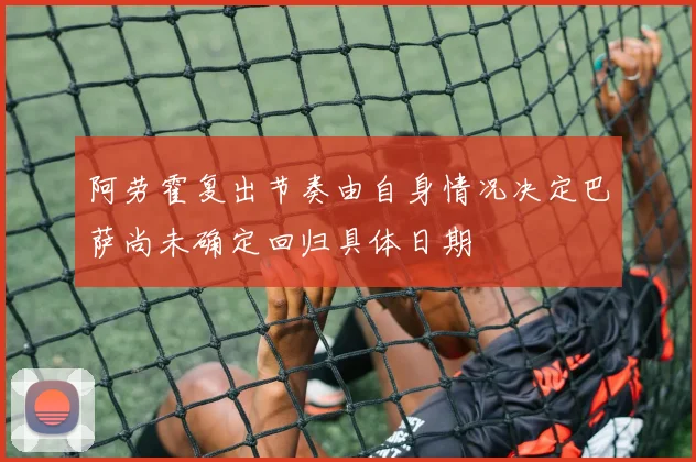 阿劳霍复出节奏由自身情况决定巴萨尚未确定回归具体日期