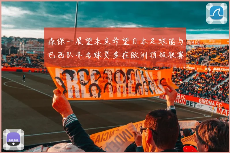 森保一展望未来希望日本足球能与巴西队齐名球员多在欧洲顶级联赛效力