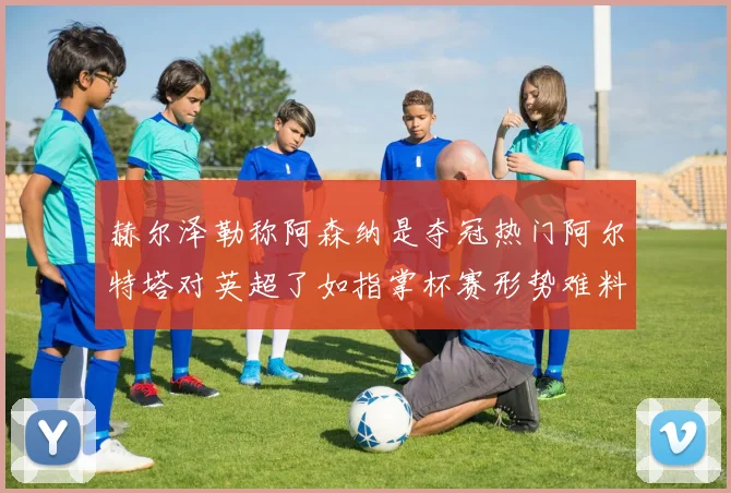 赫尔泽勒称阿森纳是夺冠热门阿尔特塔对英超了如指掌杯赛形势难料