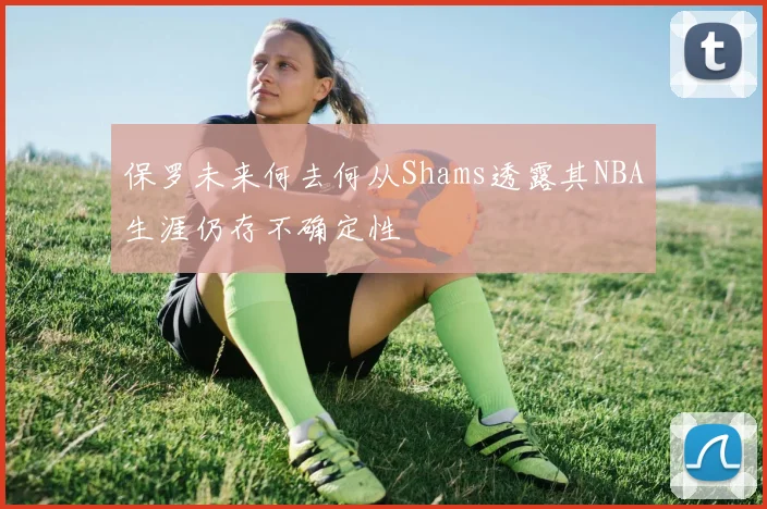 保罗未来何去何从Shams透露其NBA生涯仍存不确定性