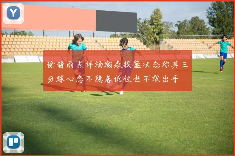 徐静雨点评杨瀚森投篮状态称其三分球心态不稳落低位也不敢出手