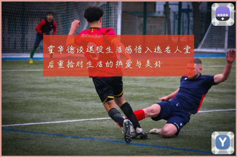 霍华德谈退役生活感悟入选名人堂后重拾对生活的热爱与美好