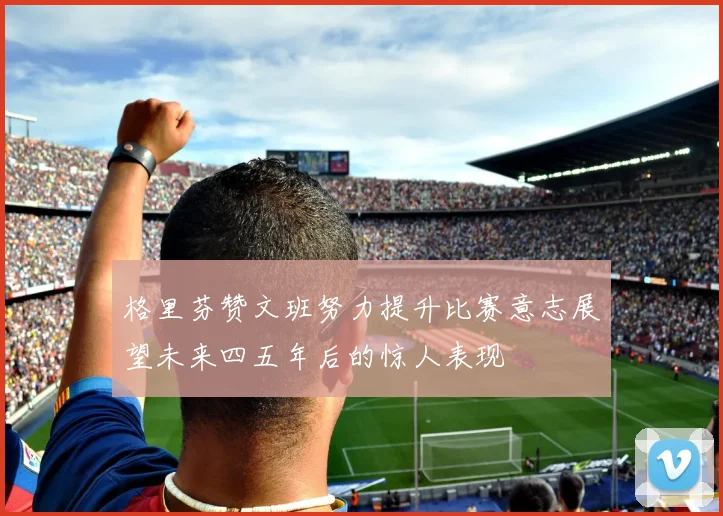 格里芬赞文班努力提升比赛意志展望未来四五年后的惊人表现