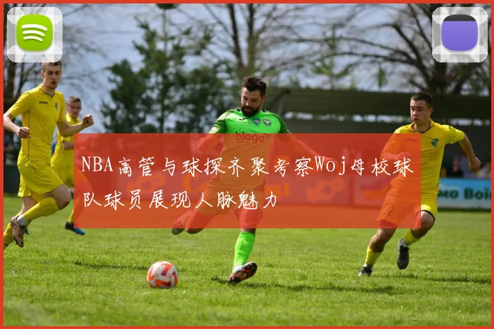 NBA高管与球探齐聚考察Woj母校球队球员展现人脉魅力