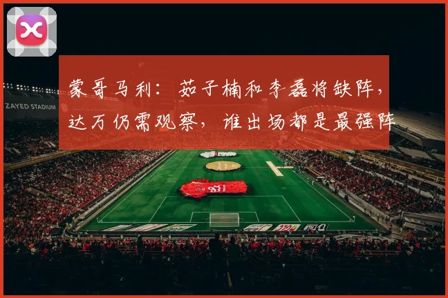 蒙哥马利：茹子楠和李磊将缺阵，达万仍需观察，谁出场都是最强阵