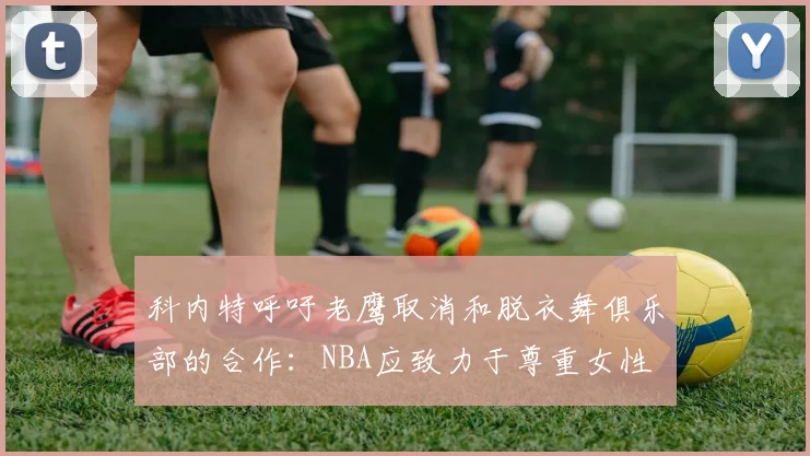 科内特呼吁老鹰取消和脱衣舞俱乐部的合作：NBA应致力于尊重女性