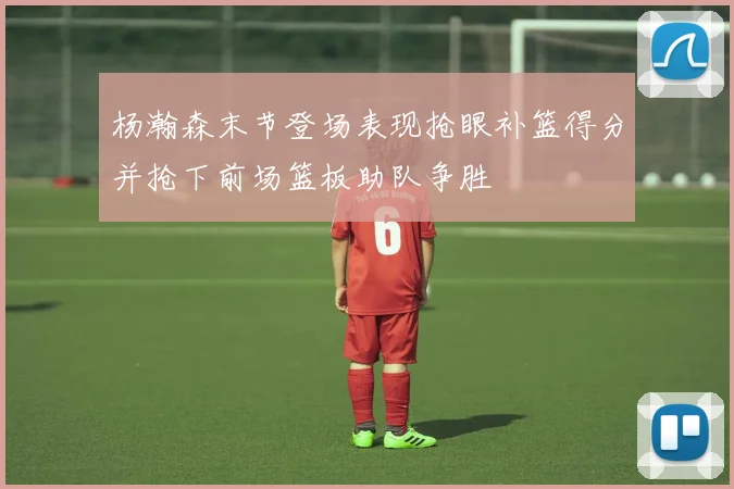杨瀚森末节登场表现抢眼补篮得分并抢下前场篮板助队争胜