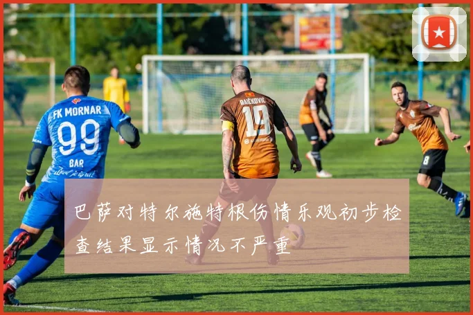 巴萨对特尔施特根伤情乐观初步检查结果显示情况不严重