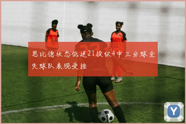 恩比德状态低迷21投仅4中三分球全失球队表现受挫