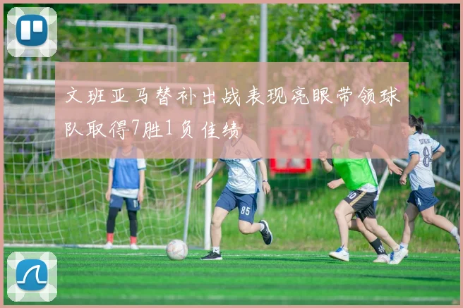 文班亚马替补出战表现亮眼带领球队取得7胜1负佳绩