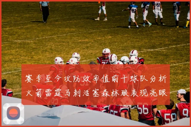 赛季至今攻防效率值前十球队分析火箭雷霆马刺活塞森林狼表现亮眼