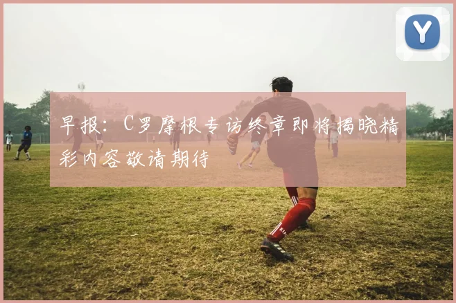 早报：C罗摩根专访终章即将揭晓精彩内容敬请期待