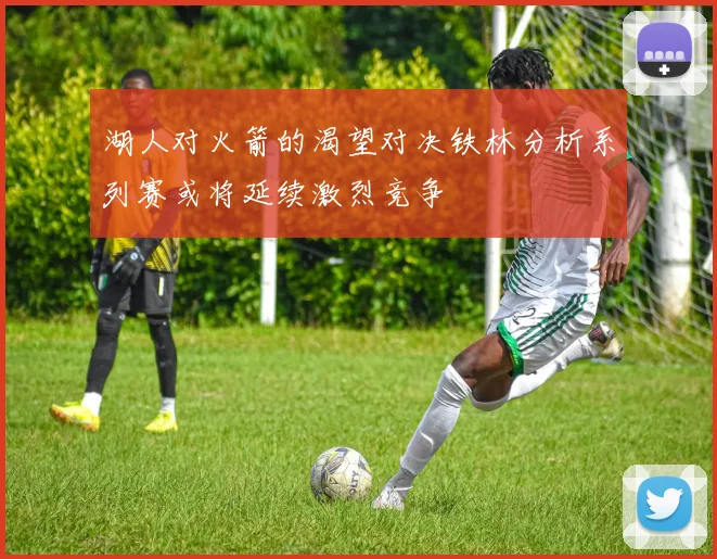 湖人对火箭的渴望对决铁林分析系列赛或将延续激烈竞争
