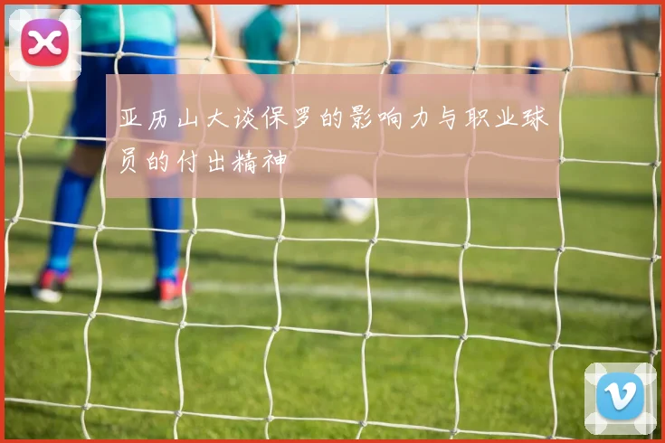 亚历山大谈保罗的影响力与职业球员的付出精神