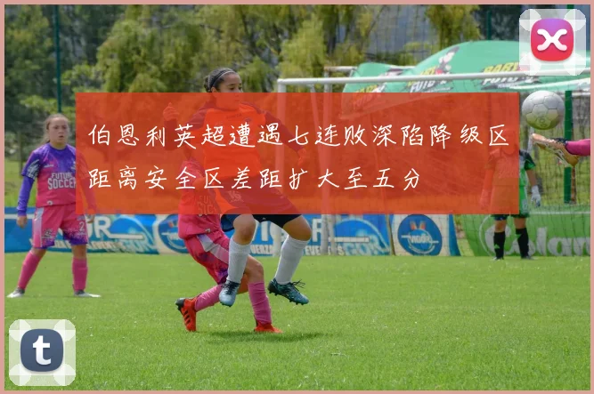 伯恩利英超遭遇七连败深陷降级区距离安全区差距扩大至五分