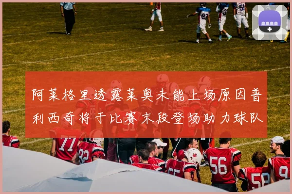 阿莱格里透露莱奥未能上场原因普利西奇将于比赛末段登场助力球队