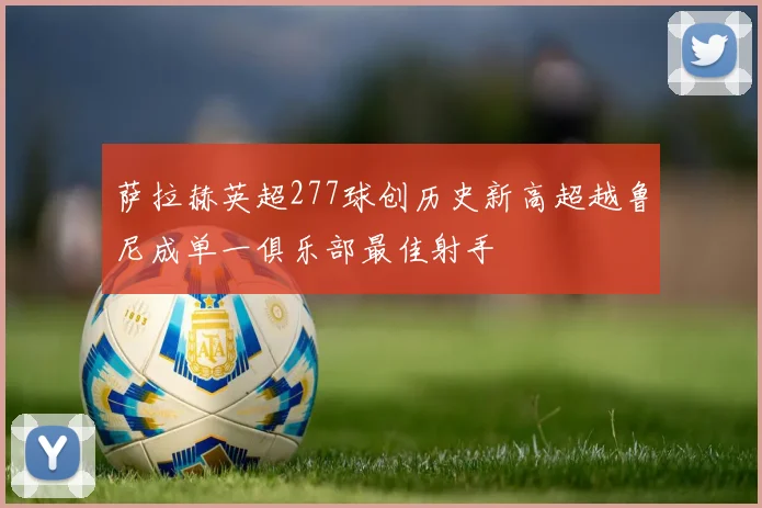 萨拉赫英超277球创历史新高超越鲁尼成单一俱乐部最佳射手