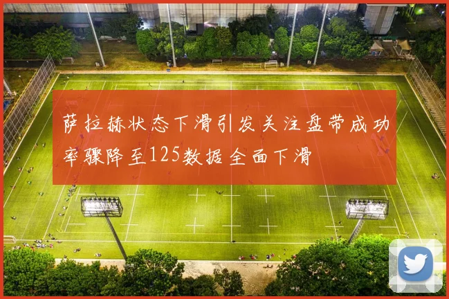 萨拉赫状态下滑引发关注盘带成功率骤降至125数据全面下滑