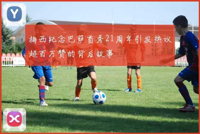 梅西纪念巴萨首秀21周年引发热议超百万赞的背后故事