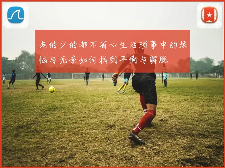 老的少的都不省心生活琐事中的烦恼与无奈如何找到平衡与解脱