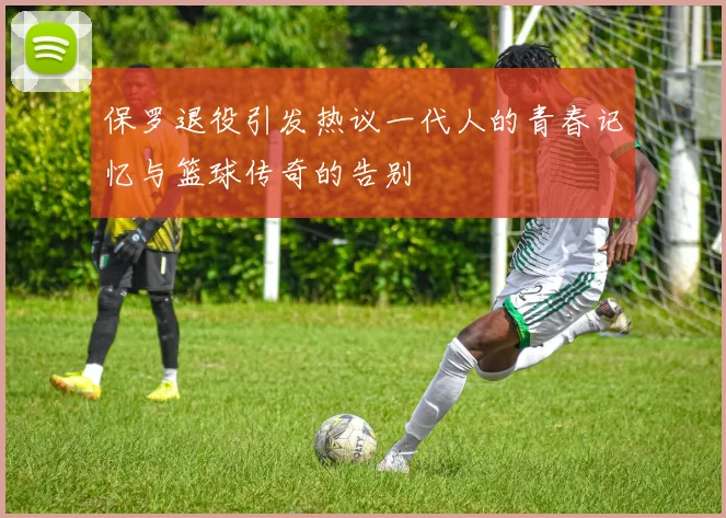 保罗退役引发热议一代人的青春记忆与篮球传奇的告别