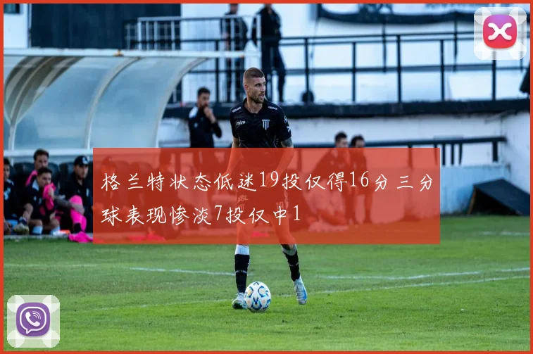 格兰特状态低迷19投仅得16分三分球表现惨淡7投仅中1