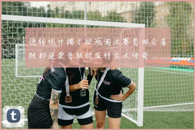 德转统计揭示欧冠淘汰赛首回合落败却逆袭晋级的亚特兰大传奇